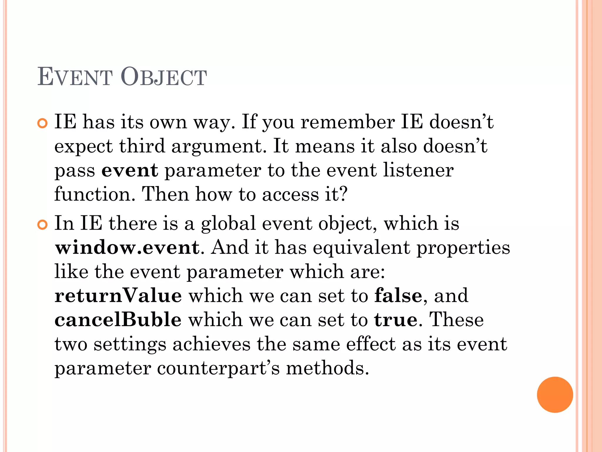 EVENT OBJECT 
 IE has its own way. If you remember IE doesn’t 
expect third argument. It means it also doesn’t 
pass event parameter to the event listener 
function. Then how to access it? 
 In IE there is a global event object, which is 
window.event. And it has equivalent properties 
like the event parameter which are: 
returnValue which we can set to false, and 
cancelBuble which we can set to true. These 
two settings achieves the same effect as its event 
parameter counterpart’s methods. 
 