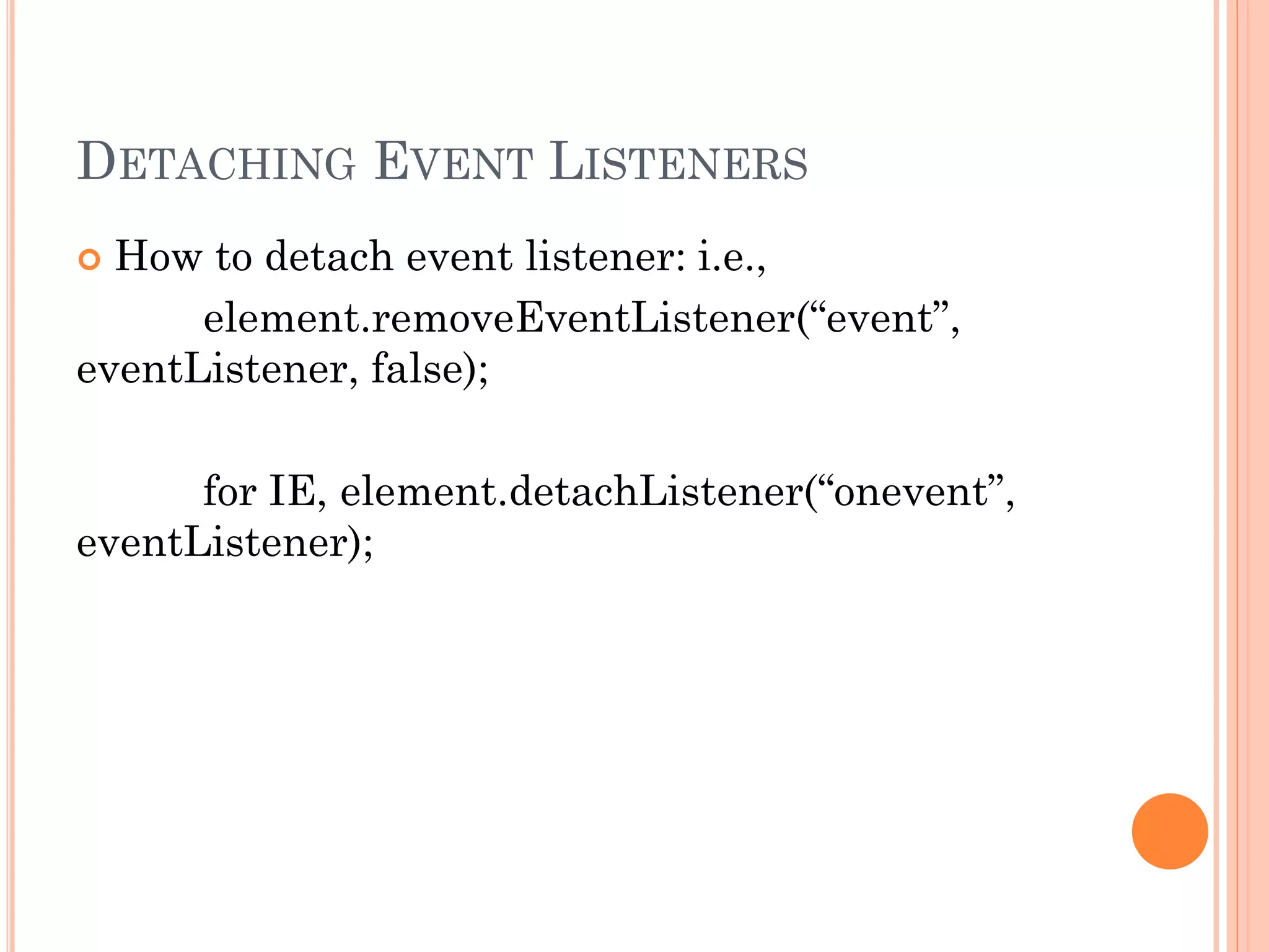 DETACHING EVENT LISTENERS 
 How to detach event listener: i.e., 
element.removeEventListener(“event”, 
eventListener, false); 
for IE, element.detachListener(“onevent”, 
eventListener); 
 