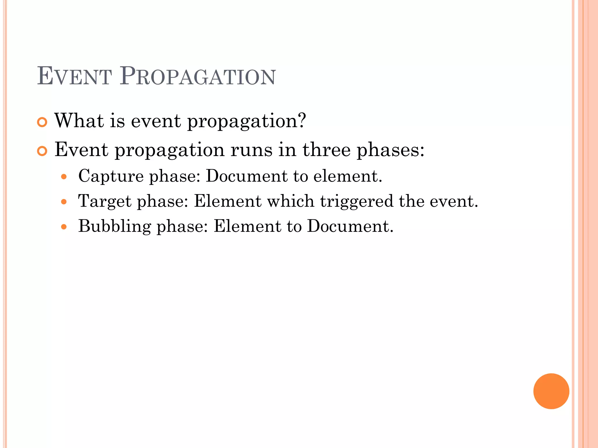 EVENT PROPAGATION 
 What is event propagation? 
 Event propagation runs in three phases: 
 Capture phase: Document to element. 
 Target phase: Element which triggered the event. 
 Bubbling phase: Element to Document. 
 