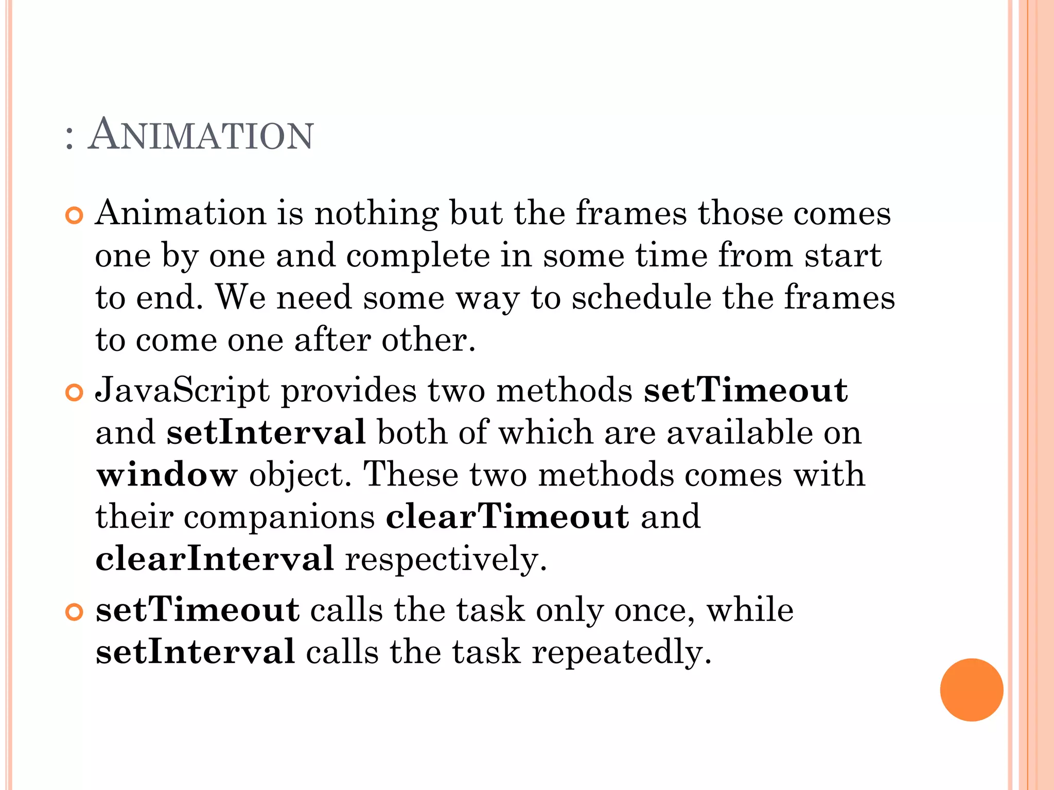 : ANIMATION 
 Animation is nothing but the frames those comes 
one by one and complete in some time from start 
to end. We need some way to schedule the frames 
to come one after other. 
 JavaScript provides two methods setTimeout 
and setInterval both of which are available on 
window object. These two methods comes with 
their companions clearTimeout and 
clearInterval respectively. 
 setTimeout calls the task only once, while 
setInterval calls the task repeatedly. 
 