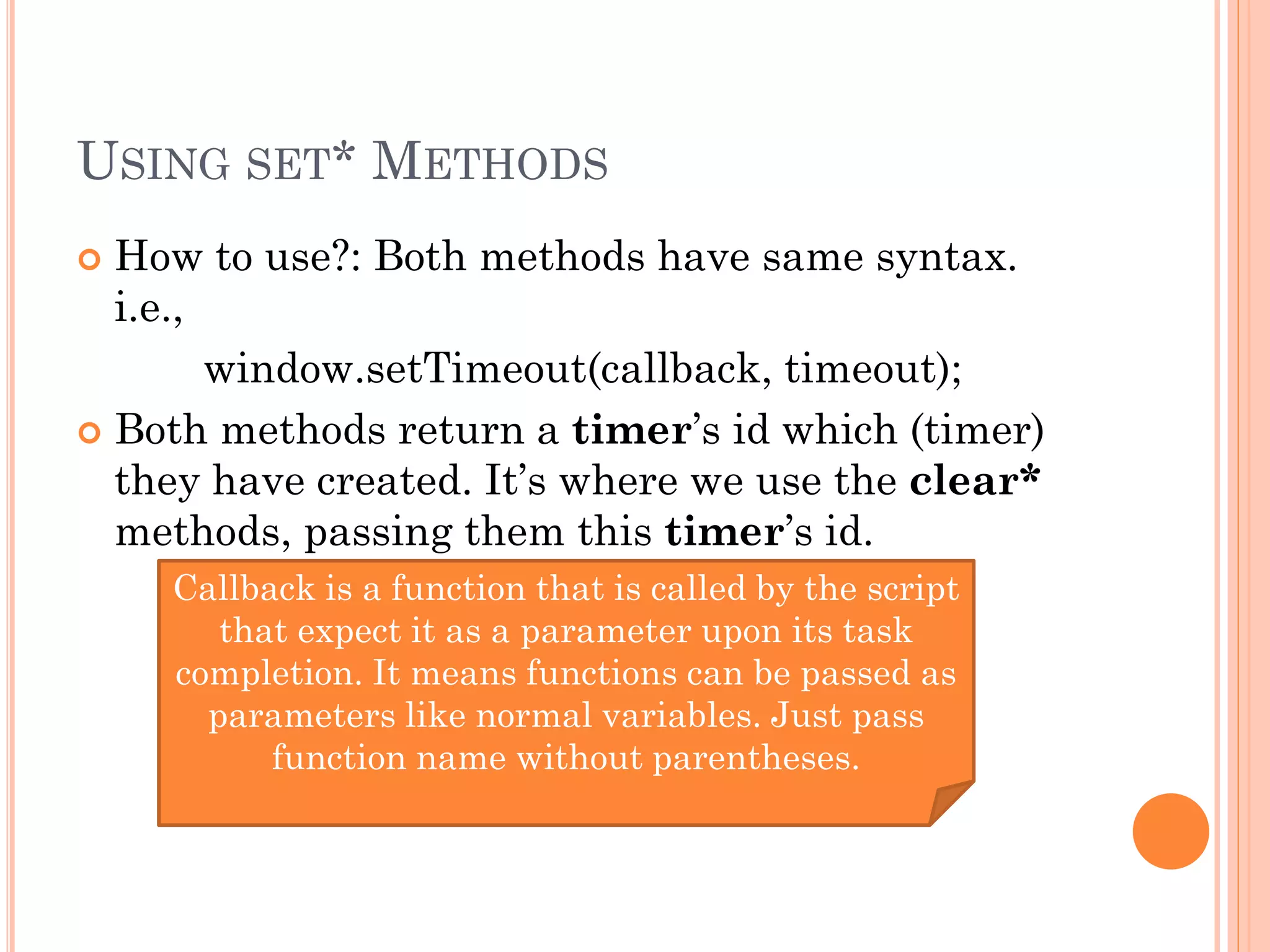 USING SET* METHODS 
 How to use?: Both methods have same syntax. 
i.e., 
window.setTimeout(callback, timeout); 
 Both methods return a timer’s id which (timer) 
they have created. It’s where we use the clear* 
methods, passing them this timer’s id. 
Callback is a function that is called by the script 
that expect it as a parameter upon its task 
completion. It means functions can be passed as 
parameters like normal variables. Just pass 
function name without parentheses. 
 