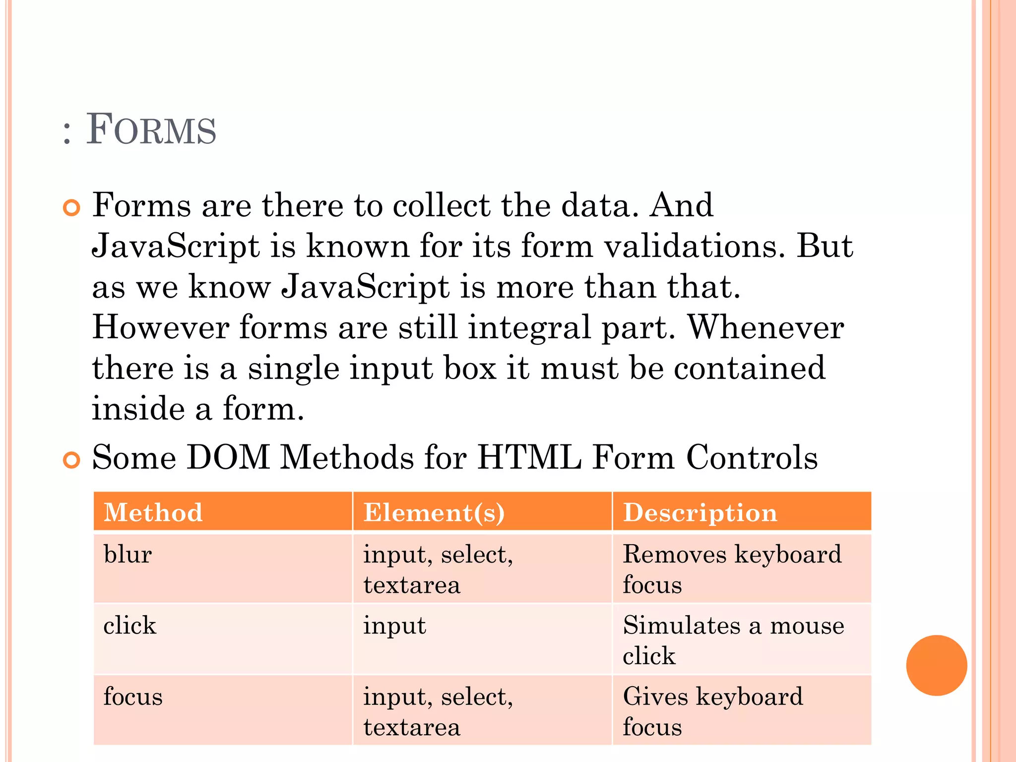 : FORMS 
 Forms are there to collect the data. And 
JavaScript is known for its form validations. But 
as we know JavaScript is more than that. 
However forms are still integral part. Whenever 
there is a single input box it must be contained 
inside a form. 
 Some DOM Methods for HTML Form Controls 
Method Element(s) Description 
blur input, select, 
textarea 
Removes keyboard 
focus 
click input Simulates a mouse 
click 
focus input, select, 
textarea 
Gives keyboard 
focus 
 