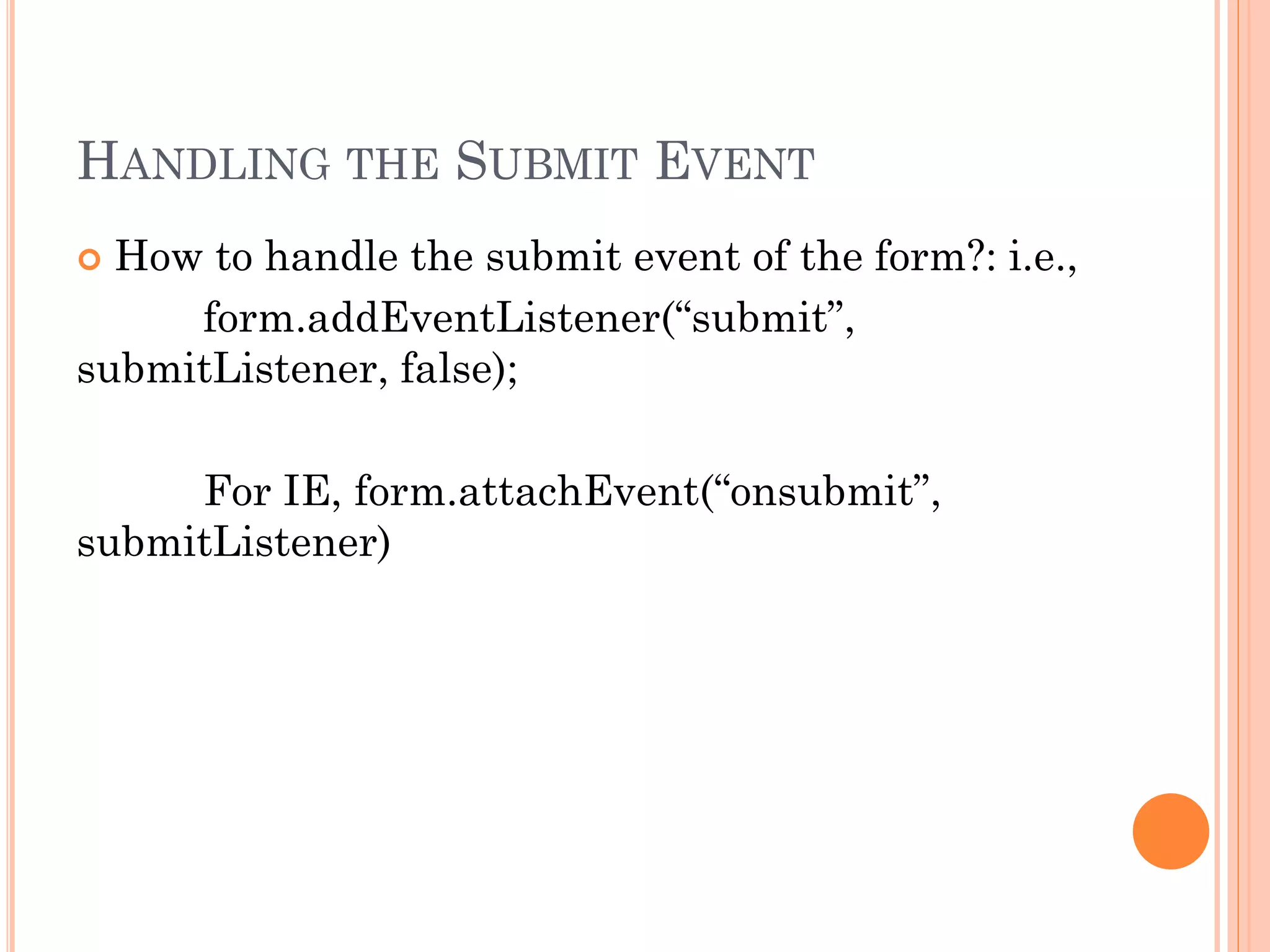 HANDLING THE SUBMIT EVENT 
 How to handle the submit event of the form?: i.e., 
form.addEventListener(“submit”, 
submitListener, false); 
For IE, form.attachEvent(“onsubmit”, 
submitListener) 
 