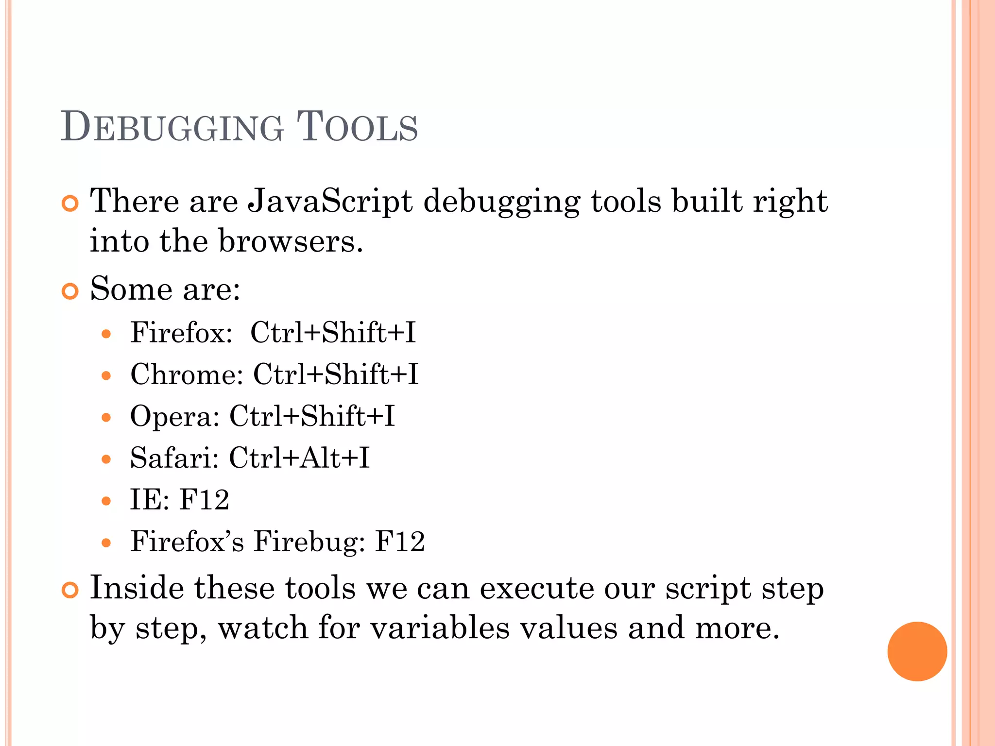 DEBUGGING TOOLS 
 There are JavaScript debugging tools built right 
into the browsers. 
 Some are: 
 Firefox: Ctrl+Shift+I 
 Chrome: Ctrl+Shift+I 
 Opera: Ctrl+Shift+I 
 Safari: Ctrl+Alt+I 
 IE: F12 
 Firefox’s Firebug: F12 
 Inside these tools we can execute our script step 
by step, watch for variables values and more. 
 