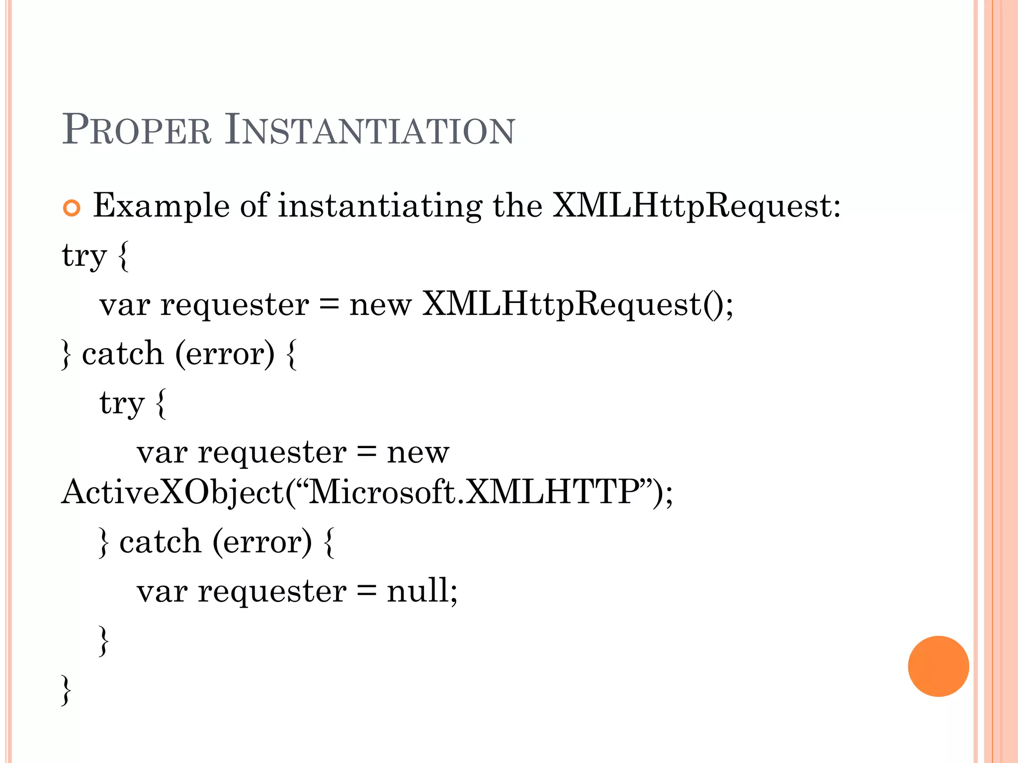 PROPER INSTANTIATION 
 Example of instantiating the XMLHttpRequest: 
try { 
var requester = new XMLHttpRequest(); 
} catch (error) { 
try { 
var requester = new 
ActiveXObject(“Microsoft.XMLHTTP”); 
} catch (error) { 
var requester = null; 
} 
} 
 