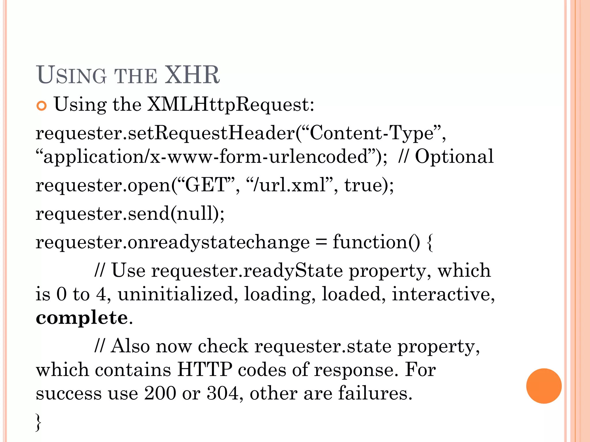 USING THE XHR 
 Using the XMLHttpRequest: 
requester.setRequestHeader(“Content-Type”, 
“application/x-www-form-urlencoded”); // Optional 
requester.open(“GET”, “/url.xml”, true); 
requester.send(null); 
requester.onreadystatechange = function() { 
// Use requester.readyState property, which 
is 0 to 4, uninitialized, loading, loaded, interactive, 
complete. 
// Also now check requester.state property, 
which contains HTTP codes of response. For 
success use 200 or 304, other are failures. 
} 
 
