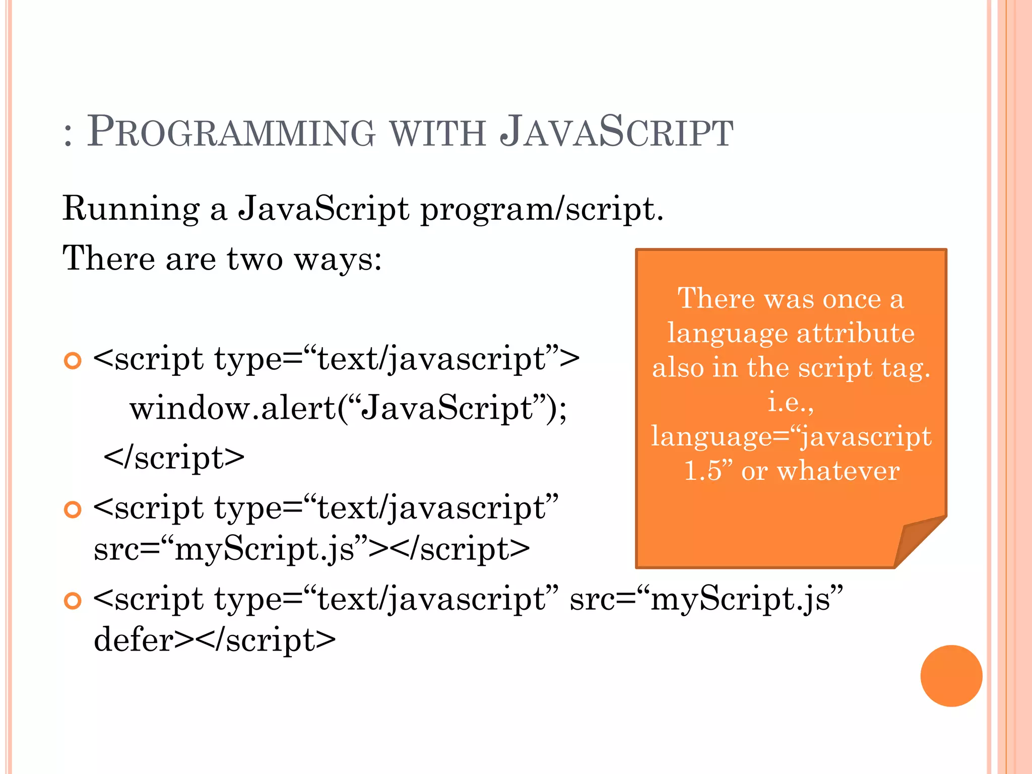 : PROGRAMMING WITH JAVASCRIPT 
Running a JavaScript program/script. 
There are two ways: 
 <script type=“text/javascript”> 
window.alert(“JavaScript”); 
</script> 
 <script type=“text/javascript” 
src=“myScript.js”></script> 
There was once a 
language attribute 
also in the script tag. 
i.e., 
language=“javascript 
1.5” or whatever 
 <script type=“text/javascript” src=“myScript.js” 
defer></script> 
 