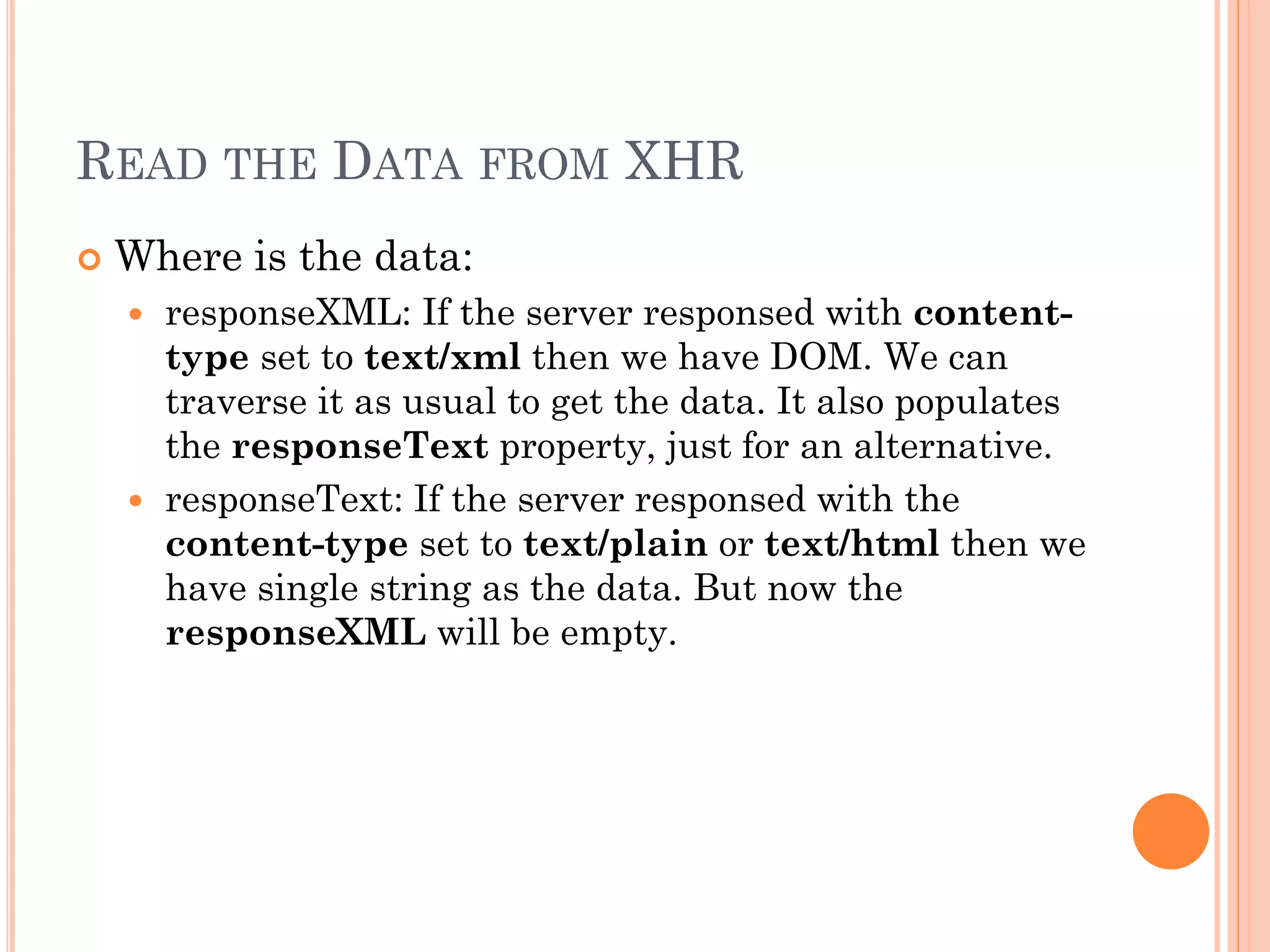 READ THE DATA FROM XHR 
 Where is the data: 
 responseXML: If the server responsed with content-type 
set to text/xml then we have DOM. We can 
traverse it as usual to get the data. It also populates 
the responseText property, just for an alternative. 
 responseText: If the server responsed with the 
content-type set to text/plain or text/html then we 
have single string as the data. But now the 
responseXML will be empty. 
 