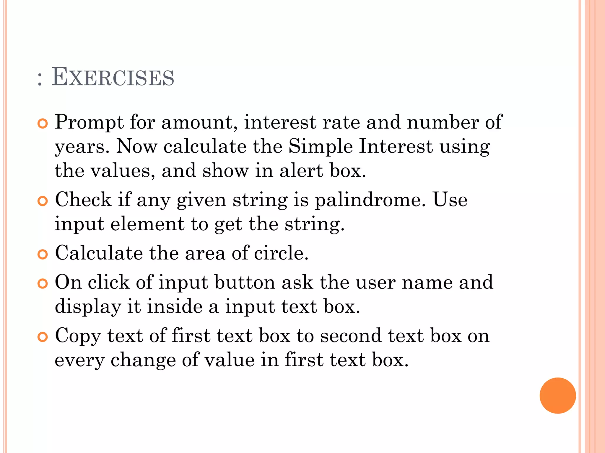 : EXERCISES 
 Prompt for amount, interest rate and number of 
years. Now calculate the Simple Interest using 
the values, and show in alert box. 
 Check if any given string is palindrome. Use 
input element to get the string. 
 Calculate the area of circle. 
 On click of input button ask the user name and 
display it inside a input text box. 
 Copy text of first text box to second text box on 
every change of value in first text box. 
 