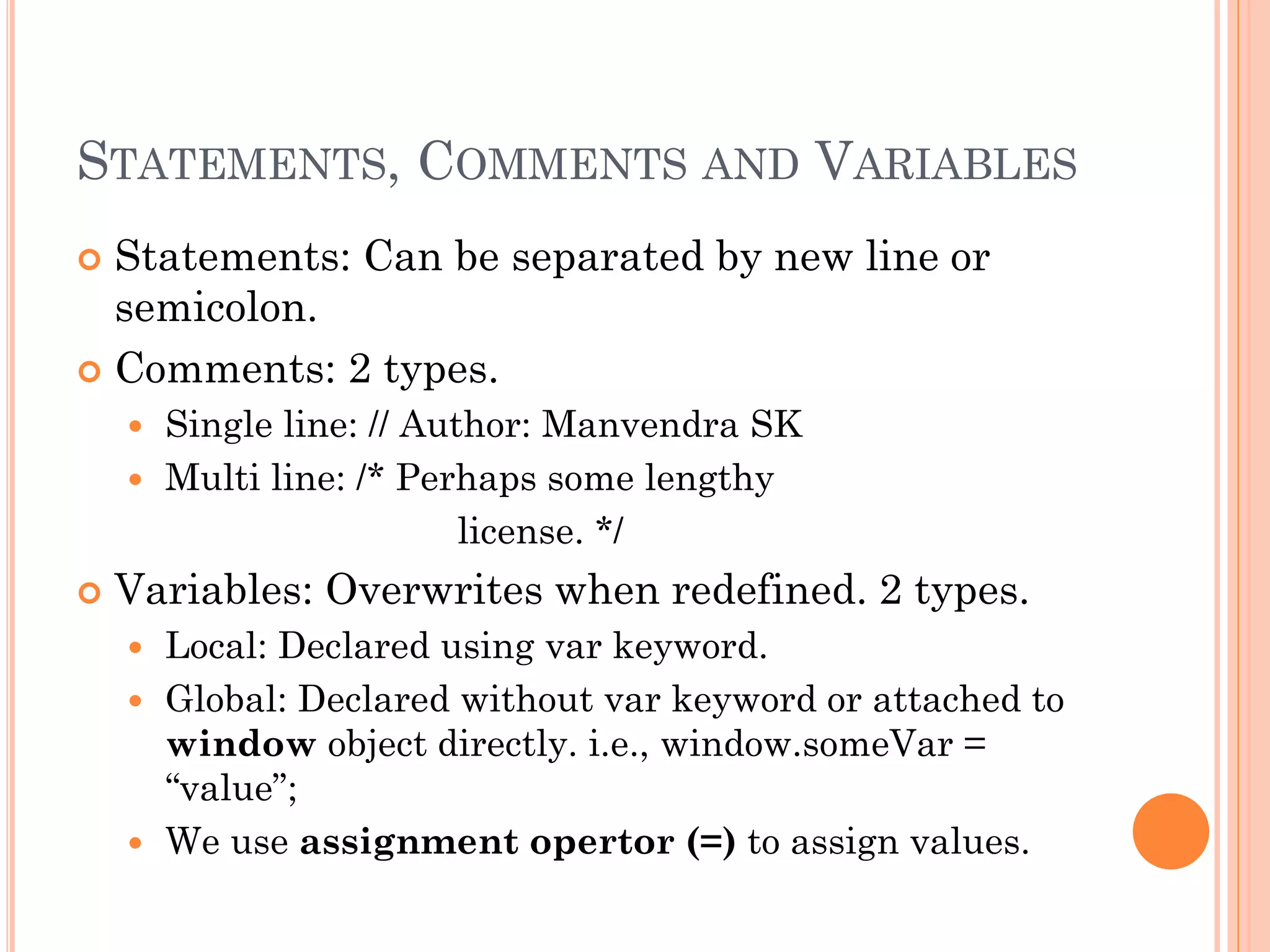 STATEMENTS, COMMENTS AND VARIABLES 
 Statements: Can be separated by new line or 
semicolon. 
 Comments: 2 types. 
 Single line: // Author: Manvendra SK 
 Multi line: /* Perhaps some lengthy 
license. */ 
 Variables: Overwrites when redefined. 2 types. 
 Local: Declared using var keyword. 
 Global: Declared without var keyword or attached to 
window object directly. i.e., window.someVar = 
“value”; 
 We use assignment opertor (=) to assign values. 
 