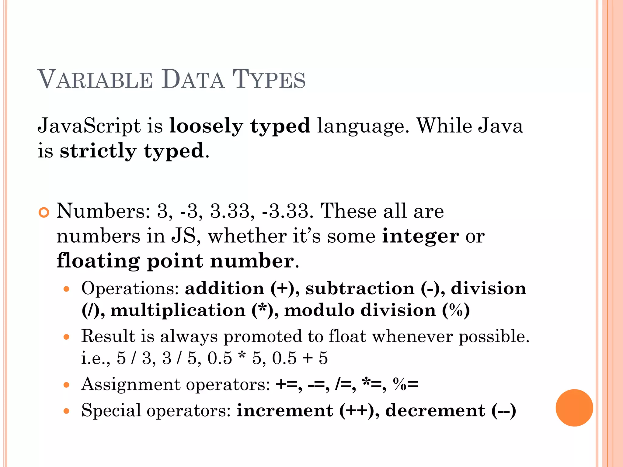 VARIABLE DATA TYPES 
JavaScript is loosely typed language. While Java 
is strictly typed. 
 Numbers: 3, -3, 3.33, -3.33. These all are 
numbers in JS, whether it’s some integer or 
floating point number. 
 Operations: addition (+), subtraction (-), division 
(/), multiplication (*), modulo division (%) 
 Result is always promoted to float whenever possible. 
i.e., 5 / 3, 3 / 5, 0.5 * 5, 0.5 + 5 
 Assignment operators: +=, -=, /=, *=, %= 
 Special operators: increment (++), decrement (--) 
 