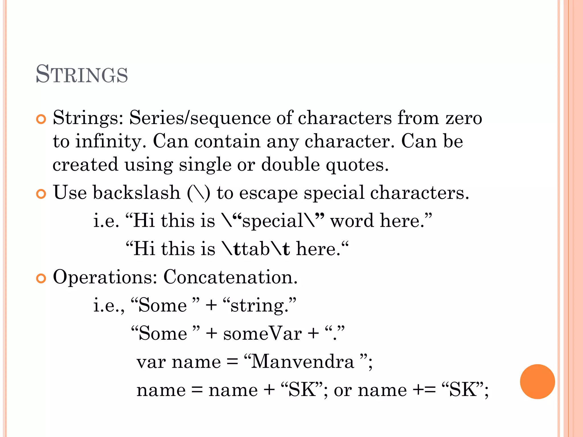 STRINGS 
 Strings: Series/sequence of characters from zero 
to infinity. Can contain any character. Can be 
created using single or double quotes. 
 Use backslash () to escape special characters. 
i.e. “Hi this is “special” word here.” 
“Hi this is ttabt here.“ 
 Operations: Concatenation. 
i.e., “Some ” + “string.” 
“Some ” + someVar + “.” 
var name = “Manvendra ”; 
name = name + “SK”; or name += “SK”; 
 