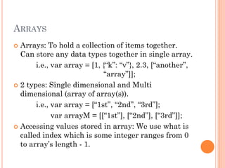 ARRAYS 
 Arrays: To hold a collection of items together. 
Can store any data types together in single array. 
i.e., var array = [1, {“k”: “v”}, 2.3, [“another”, 
“array”]]; 
 2 types: Single dimensional and Multi 
dimensional (array of array(s)). 
i.e., var array = [“1st”, “2nd”, “3rd”]; 
var arrayM = [[“1st”], [“2nd”], [“3rd”]]; 
 Accessing values stored in array: We use what is 
called index which is some integer ranges from 0 
to array’s length - 1. 
 