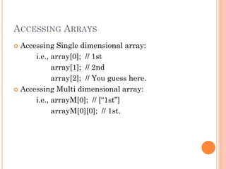 ACCESSING ARRAYS 
 Accessing Single dimensional array: 
i.e., array[0]; // 1st 
array[1]; // 2nd 
array[2]; // You guess here. 
 Accessing Multi dimensional array: 
i.e., arrayM[0]; // [“1st”] 
arrayM[0][0]; // 1st. 
 