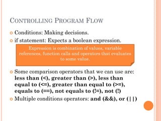 CONTROLLING PROGRAM FLOW 
 Conditions: Making decisions. 
 if statement: Expects a boolean expression. 
Expression is combination of values, variable 
references, function calls and operators that evaluates 
to some value. 
 Some comparison operators that we can use are: 
less than (<), greater than (>), less than 
equal to (<=), greater than equal to (>=), 
equals to (==), not equals to (!=), not (!) 
 Multiple conditions operators: and (&&), or (||) 
 
