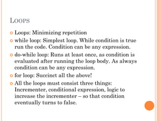 LOOPS 
 Loops: Minimizing repetition 
 while loop: Simplest loop. While condition is true 
run the code. Condition can be any expression. 
 do-while loop: Runs at least once, as condition is 
evaluated after running the loop body. As always 
condition can be any expression. 
 for loop: Succinct all the above! 
 All the loops must consist three things: 
Incrementer, conditional expression, logic to 
increase the incrementer – so that condition 
eventually turns to false. 
 