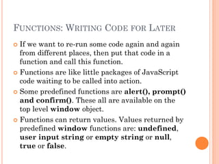 FUNCTIONS: WRITING CODE FOR LATER 
 If we want to re-run some code again and again 
from different places, then put that code in a 
function and call this function. 
 Functions are like little packages of JavaScript 
code waiting to be called into action. 
 Some predefined functions are alert(), prompt() 
and confirm(). These all are available on the 
top level window object. 
 Functions can return values. Values returned by 
predefined window functions are: undefined, 
user input string or empty string or null, 
true or false. 
 