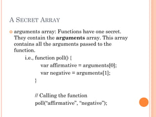 A SECRET ARRAY 
 arguments array: Functions have one secret. 
They contain the arguments array. This array 
contains all the arguments passed to the 
function. 
i.e., function poll() { 
var affirmative = arguments[0]; 
var negative = arguments[1]; 
} 
// Calling the function 
poll(“affirmative”, “negative”); 
 