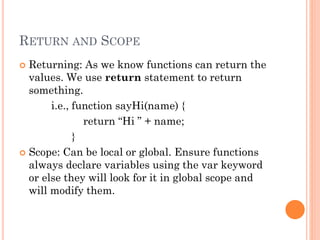 RETURN AND SCOPE 
 Returning: As we know functions can return the 
values. We use return statement to return 
something. 
i.e., function sayHi(name) { 
return “Hi ” + name; 
} 
 Scope: Can be local or global. Ensure functions 
always declare variables using the var keyword 
or else they will look for it in global scope and 
will modify them. 
 