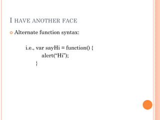 I HAVE ANOTHER FACE 
 Alternate function syntax: 
i.e., var sayHi = function() { 
alert(“Hi”); 
} 
 