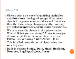 OBJECTS 
 Objects exist as a way of organizing variables 
and functions into logical groups. If we create 
objects to organize some variables and functions 
then the terminology changes slightly, now they 
are called properties and methods respectively. 
 We have used the objects in this presentation. 
Where? Didn’t you use arrays? Array is an object 
of JavaScript. Same array can be created as 
follows: i.e., var array = new Array(1, 2, 3); 
 This is called instantiation of object using the 
new keyword. 
 Built-in objects: String, Date, Math, Boolean, 
Number, RegExp, Object, Array 
 