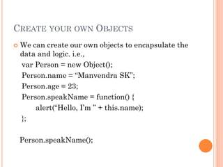 CREATE YOUR OWN OBJECTS 
 We can create our own objects to encapsulate the 
data and logic. i.e., 
var Person = new Object(); 
Person.name = “Manvendra SK”; 
Person.age = 23; 
Person.speakName = function() { 
alert(“Hello, I’m ” + this.name); 
}; 
Person.speakName(); 
 
