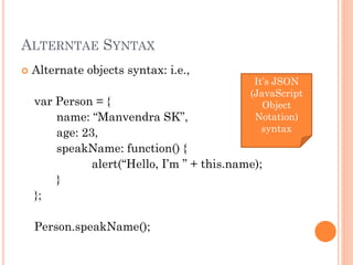 ALTERNTAE SYNTAX 
 Alternate objects syntax: i.e., 
var Person = { 
name: “Manvendra SK”, 
age: 23, 
speakName: function() { 
alert(“Hello, I’m ” + this.name); 
} 
}; 
Person.speakName(); 
It’s JSON 
(JavaScript 
Object 
Notation) 
syntax 
 