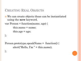 CREATING REAL OBJECTS 
 We can create objects those can be instantiated 
using the new keyword. 
var Person = function(name, age) { 
this.name = name; 
this.age = age; 
}; 
Person.prototype.speakName = function() { 
alert(“Hello, I’m ” + this.name); 
}; 
 