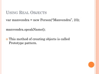 USING REAL OBJECTS 
var manvendra = new Person(“Manvendra”, 23); 
manvendra.speakName(); 
 This method of creating objects is called 
Prototype pattern. 
 