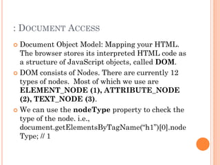 : DOCUMENT ACCESS 
 Document Object Model: Mapping your HTML. 
The browser stores its interpreted HTML code as 
a structure of JavaScript objects, called DOM. 
 DOM consists of Nodes. There are currently 12 
types of nodes. Most of which we use are 
ELEMENT_NODE (1), ATTRIBUTE_NODE 
(2), TEXT_NODE (3). 
 We can use the nodeType property to check the 
type of the node. i.e., 
document.getElementsByTagName(“h1”)[0].node 
Type; // 1 
 