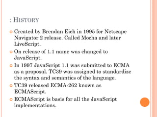 : HISTORY 
 Created by Brendan Eich in 1995 for Netscape 
Navigator 2 release. Called Mocha and later 
LiveScript. 
 On release of 1.1 name was changed to 
JavaScript. 
 In 1997 JavaScript 1.1 was submitted to ECMA 
as a proposal. TC39 was assigned to standardize 
the syntax and semantics of the language. 
 TC39 released ECMA-262 known as 
ECMAScript. 
 ECMAScript is basis for all the JavaScript 
implementations. 
 