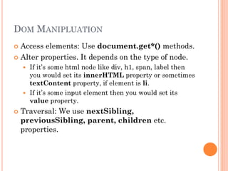 DOM MANIPLUATION 
 Access elements: Use document.get*() methods. 
 Alter properties. It depends on the type of node. 
 If it’s some html node like div, h1, span, label then 
you would set its innerHTML property or sometimes 
textContent property, if element is li. 
 If it’s some input element then you would set its 
value property. 
 Traversal: We use nextSibling, 
previousSibling, parent, children etc. 
properties. 
 