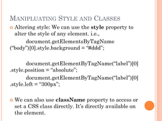 MANIPLUATING STYLE AND CLASSES 
 Altering style: We can use the style property to 
alter the style of any element. i.e., 
document.getElementsByTagName 
(“body”)[0].style.background = “#ddd”; 
document.getElementByTagName(“label”)[0] 
.style.position = “absolute”; 
document.getElementByTagName(“label”)[0] 
.style.left = “300px”; 
 We can also use className property to access or 
set a CSS class directly. It’s directly available on 
the element. 
 