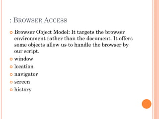 : BROWSER ACCESS 
 Browser Object Model: It targets the browser 
environment rather than the document. It offers 
some objects allow us to handle the browser by 
our script. 
 window 
 location 
 navigator 
 screen 
 history 
 