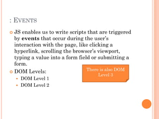 : EVENTS 
 JS enables us to write scripts that are triggered 
by events that occur during the user’s 
interaction with the page, like clicking a 
hyperlink, scrolling the browser’s viewport, 
typing a value into a form field or submitting a 
form. 
 DOM Levels: 
 DOM Level 1 
 DOM Level 2 
There is also DOM 
Level 3 
 