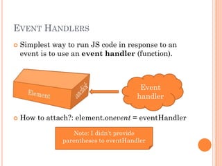 EVENT HANDLERS 
 Simplest way to run JS code in response to an 
event is to use an event handler (function). 
Event 
handler 
 How to attach?: element.onevent = eventHandler 
Note: I didn’t provide 
parentheses to eventHandler 
 