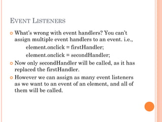 EVENT LISTENERS 
 What’s wrong with event handlers? You can’t 
assign multiple event handlers to an event. i.e., 
element.onclick = firstHandler; 
element.onclick = secondHandler; 
 Now only secondHandler will be called, as it has 
replaced the firstHandler. 
 However we can assign as many event listeners 
as we want to an event of an element, and all of 
them will be called. 
 