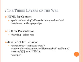 : THE THREE LAYERS OF THE WEB 
 HTML for Content 
 <p class=“warning”>There is no <em>download 
link</em> on this page.</p> 
 CSS for Presentation 
 .warning { color: red; } 
 JavaScript for Behavior 
 <script type=“text/javascript”> 
window.alert(document.getElementsByClassName(“ 
warning”)[0].innerHTML); 
</script> 
 
