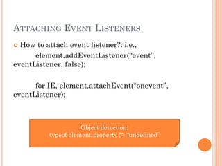 ATTACHING EVENT LISTENERS 
 How to attach event listener?: i.e., 
element.addEventListener(“event”, 
eventListener, false); 
for IE, element.attachEvent(“onevent”, 
eventListener); 
Object detection: 
typeof element.property != “undefined” 
 