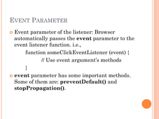 EVENT PARAMETER 
 Event parameter of the listener: Browser 
automatically passes the event parameter to the 
event listener function. i.e., 
function someClickEventListener (event) { 
// Use event argument’s methods 
} 
 event parameter has some important methods. 
Some of them are: preventDefault() and 
stopPropagation(). 
 