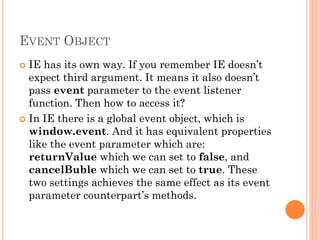 EVENT OBJECT 
 IE has its own way. If you remember IE doesn’t 
expect third argument. It means it also doesn’t 
pass event parameter to the event listener 
function. Then how to access it? 
 In IE there is a global event object, which is 
window.event. And it has equivalent properties 
like the event parameter which are: 
returnValue which we can set to false, and 
cancelBuble which we can set to true. These 
two settings achieves the same effect as its event 
parameter counterpart’s methods. 
 