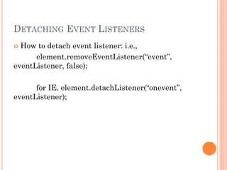 DETACHING EVENT LISTENERS 
 How to detach event listener: i.e., 
element.removeEventListener(“event”, 
eventListener, false); 
for IE, element.detachListener(“onevent”, 
eventListener); 
 