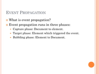 EVENT PROPAGATION 
 What is event propagation? 
 Event propagation runs in three phases: 
 Capture phase: Document to element. 
 Target phase: Element which triggered the event. 
 Bubbling phase: Element to Document. 
 
