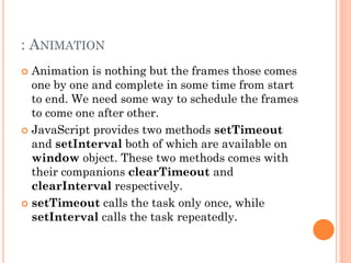 : ANIMATION 
 Animation is nothing but the frames those comes 
one by one and complete in some time from start 
to end. We need some way to schedule the frames 
to come one after other. 
 JavaScript provides two methods setTimeout 
and setInterval both of which are available on 
window object. These two methods comes with 
their companions clearTimeout and 
clearInterval respectively. 
 setTimeout calls the task only once, while 
setInterval calls the task repeatedly. 
 