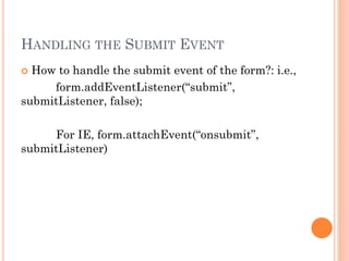 HANDLING THE SUBMIT EVENT 
 How to handle the submit event of the form?: i.e., 
form.addEventListener(“submit”, 
submitListener, false); 
For IE, form.attachEvent(“onsubmit”, 
submitListener) 
 