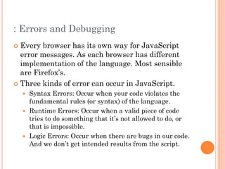 : Errors and Debugging 
 Every browser has its own way for JavaScript 
error messages. As each browser has different 
implementation of the language. Most sensible 
are Firefox’s. 
 Three kinds of error can occur in JavaScript. 
 Syntax Errors: Occur when your code violates the 
fundamental rules (or syntax) of the language. 
 Runtime Errors: Occur when a valid piece of code 
tries to do something that it’s not allowed to do, or 
that is impossible. 
 Logic Errors: Occur when there are bugs in our code. 
And we don’t get intended results from the script. 
 
