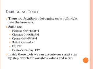 DEBUGGING TOOLS 
 There are JavaScript debugging tools built right 
into the browsers. 
 Some are: 
 Firefox: Ctrl+Shift+I 
 Chrome: Ctrl+Shift+I 
 Opera: Ctrl+Shift+I 
 Safari: Ctrl+Alt+I 
 IE: F12 
 Firefox’s Firebug: F12 
 Inside these tools we can execute our script step 
by step, watch for variables values and more. 
 