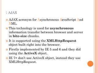 : AJAX 
 AJAX acronym for Asynchronous JavaScript And 
XML. 
 This technology is used for asynchronous 
information transfer between browser and server 
in bite-size chunks. 
 It is supported using the XMLHttpRequest 
object built right into the browser. 
 Firstly implemented by IE 5 and 6 and they did 
using the ActiveX object. 
 IE 7+ don’t use ActiveX object, instead they use 
XMLHttpRequest. 
 