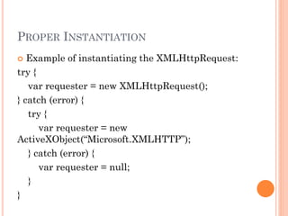 PROPER INSTANTIATION 
 Example of instantiating the XMLHttpRequest: 
try { 
var requester = new XMLHttpRequest(); 
} catch (error) { 
try { 
var requester = new 
ActiveXObject(“Microsoft.XMLHTTP”); 
} catch (error) { 
var requester = null; 
} 
} 
 