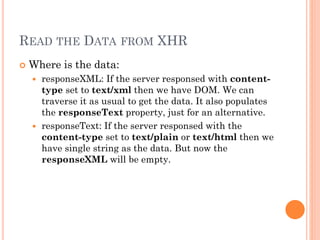 READ THE DATA FROM XHR 
 Where is the data: 
 responseXML: If the server responsed with content-type 
set to text/xml then we have DOM. We can 
traverse it as usual to get the data. It also populates 
the responseText property, just for an alternative. 
 responseText: If the server responsed with the 
content-type set to text/plain or text/html then we 
have single string as the data. But now the 
responseXML will be empty. 
 